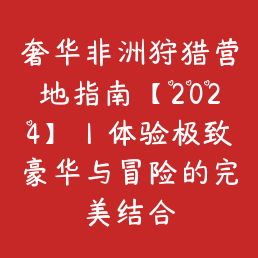 奢华非洲狩猎营地指南【2024】｜体验极致豪华与冒险的完美结合