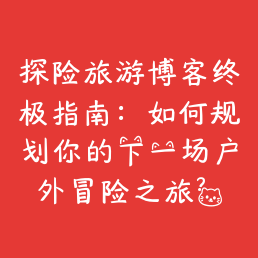 探险旅游博客终极指南:如何规划你的下一场户外冒险之旅?