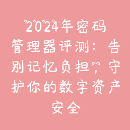 2024年密码管理器评测：告别记忆负担，守护你的数字资产安全